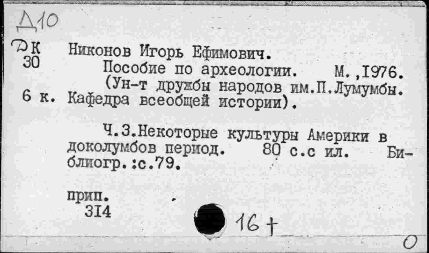 ﻿Що
Никонов Игорь Ефимович.
30 Пособие по археологии. М. ,1976.
(Ун-т дружбы народов им.П.Лумумбы.
6 к. Кафедра всеобщей истории).
Ч.З.Некоторые культуры Америки в доколумбов период. 80 с.с ил. Би-блиогр.:с.79.
прип.
314
46 f